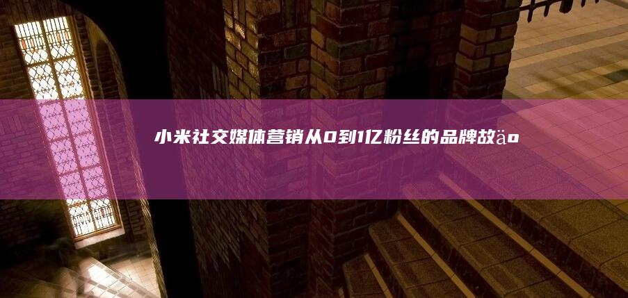 小米社交媒体营销：从0到1亿粉丝的品牌故事